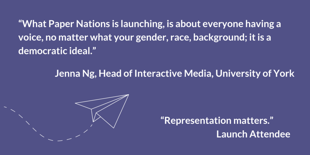 "What Paper Nations is launching, is about everyone having a voice, no matter what your gender, race, background; it is a democratic ideal." Jenna Ng, Head of Interactive Media, University of York. "Representation matters." Launch Attendee.