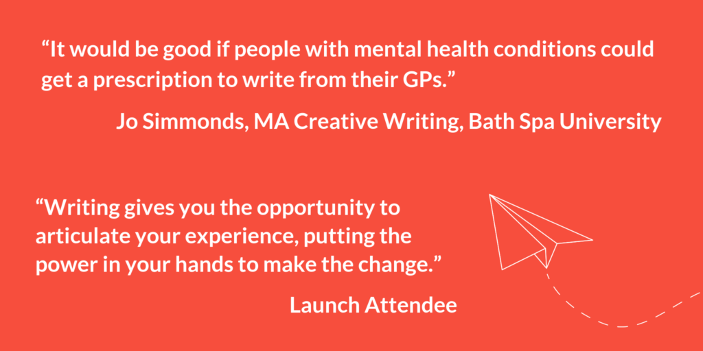"It would be good if people with mental health conditions could get a prescription to write from their GPs." Jo Simmonds, MA Creative Writing, Bath Spa University. "Writing gives you the opportunity to articulate your experience, putting the power in your hands to make the change." Launch Attendee.